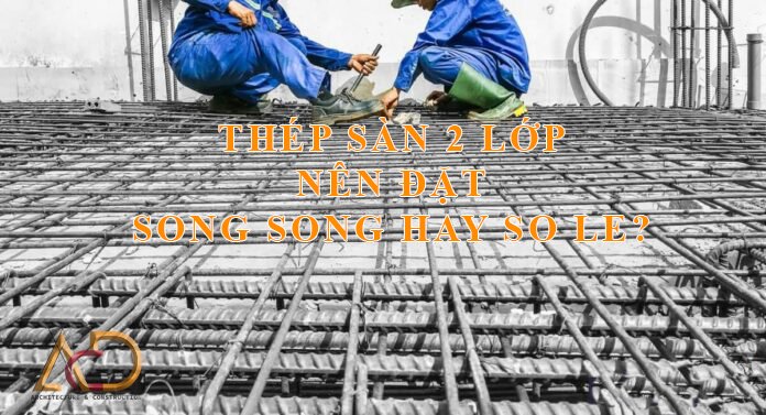 THÉP SÀN 2 LỚP ĐẶT SONG SONG HAY SO LE?