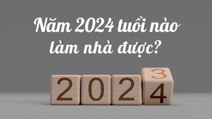 NĂM 2024 NHỮNG TUỔI NÀO LÀM NHÀ ĐƯỢC?